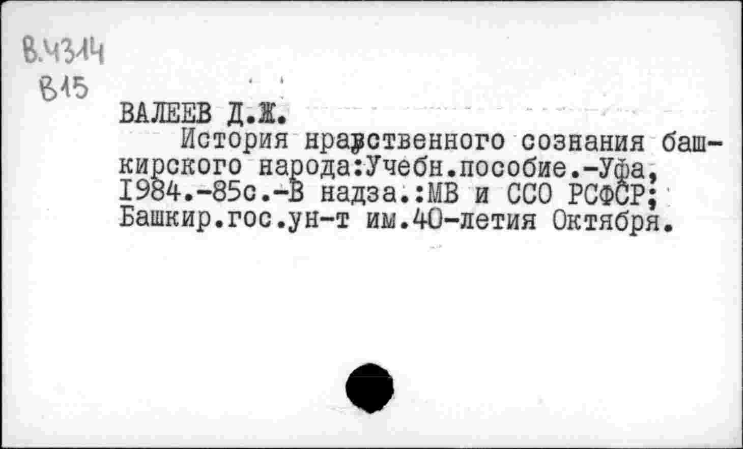 ﻿В.ЧЗЛЦ £>45
ВАЛЕЕВ Д.Ж.
История нравственного сознания баш кирского народа:Учёбн.пособие.-Уфа, 1984.-85с.-В надза.:МВ и ССО РСФСР; Башкир.гос.ун-т им.40-летия Октября.